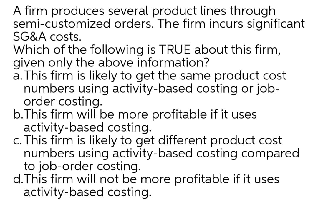 A firm produces several product lines through
semi-customized orders. The firm incurs significant
SG&A costs.
Which of the following is TRUE about this firm,
given only the above information?
a. This firm is likely to get the same product cost
numbers using activity-based costing or job-
order costing.
b.This firm will be more profitable if it uses
activity-based costing.
c. This firm is likely to get different product cost
numbers using activity-based costing compared
to job-order costing.
d.This firm will not be more profitable if it uses
activity-based costing.
