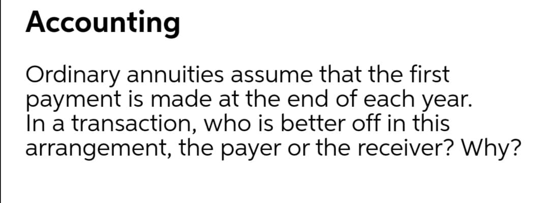 Accounting
Ordinary annuities assume that the first
payment is made at the end of each year.
In a transaction, who is better off in this
arrangement, the payer or the receiver? Why?
