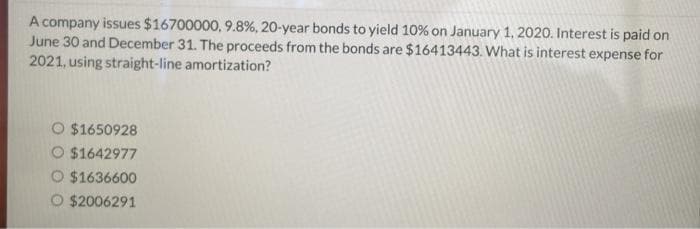 A company issues $16700000, 9.8%, 20-year bonds to yield 10% on January 1, 2020. Interest is paid on
June 30 and December 31. The proceeds from the bonds are $16413443. What is interest expense for
2021, using straight-line amortization?
O $1650928
O $1642977
O $1636600
$2006291
