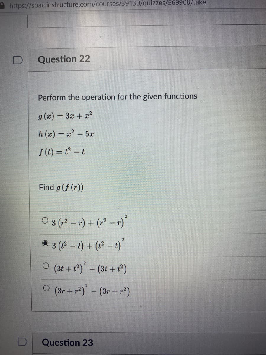 https://sbac.instructure.com/courses/39130/quizzes/569908/take
Question 22
Perform the operation for the given functions
g (x) = 3x + x?
h (x) = x? – 5x
f (t) = t - t
Find g (f (r))
O 3 (2 –r) + (r² – r)
• 3 (-t) + (-t)
O (3t + t)- (3t+)
O (3r +r)- (3r + r²)
Question 23
