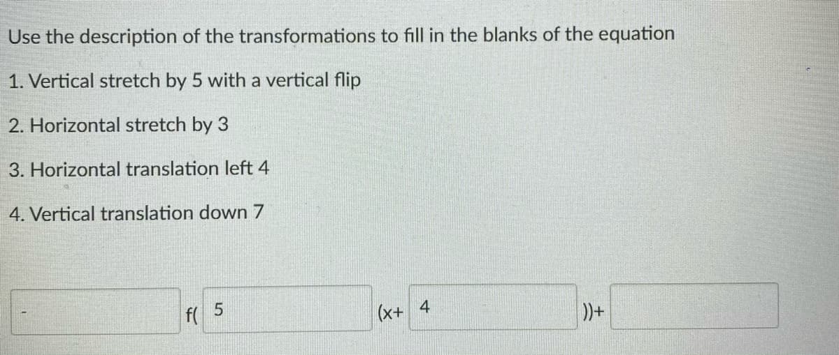 Use the description of the transformations to fill in the blanks of the equation
1. Vertical stretch by 5 with a vertical flip
2. Horizontal stretch by 3
3. Horizontal translation left 4
4. Vertical translation down 7
f(
(x+ 4
