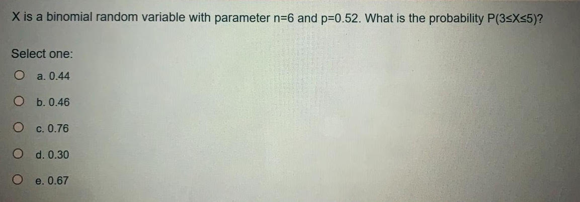 X is a binomial random variable with parameter n=6 and p30.52. What is the probability P(3sX<5)?
Select one:
O a. 0.44
О ь.0.46
O c. 0.76
d. 0.30
e. 0.67
