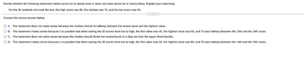 Decide whether the following statement makes sense (or is clearly true) or does not make sense (or is clearly false). Explain your reasoning.
For the 30 students who took the test, the high score was 80, the median was 75, and the low score was 40.
Choose the correct answer below.
A. The statement does not make sense because the median should lie halfway between the lowest value and the highest value.
B. The statement makes sense because it is possible that when sorting the 30 scores from low to high, the first value was 40, the highest value was 80, and 75 was halfway between the 15th and the 16th score.
C. The statement does not make sense because the median should divide the lowest fourth of a data set from the upper three-fourths.
D. The statement makes sense because it is possible that when sorting the 30 scores from low to high, the first value was 40, the highest value was 80, and 75 was halfway between the 14th and the 15th score.
O O O
