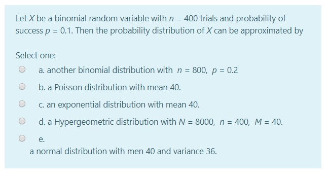 Let X be a binomial random variable with n = 400 trials and probability of
success p = 0.1. Then the probability distribution of X can be approximated by
Select one:
a. another binomial distribution with n = 800, p = 0.2
%3D
b. a Poisson distribution with mean 40.
C. an exponential distribution with mean 40.
d. a Hypergeometric distribution with N = 8000, n = 400, M = 40.
%3D
е.
a normal distribution with men 40 and variance 36.
