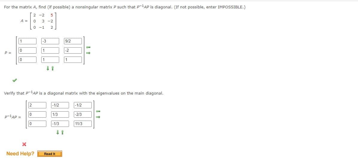 For the matrix A, find (if possible) a nonsingular matrix P such that P-¹AP is diagonal. (If not possible, enter IMPOSSIBLE.)
2-2 5
0 3 -2
0 -1 2
P =
A =
1
0
10
p-¹AP =
2
0
0
-3
1
X
Need Help?
1
11
Verify that P-¹AP is a diagonal matrix with the eigenvalues on the main diagonal.
-1/2
1/3
-1/3
Read It
9/2
11
-2
-1/2
-2/3
→
11/3
→