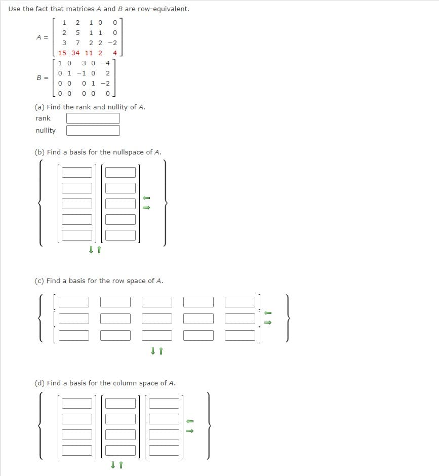 Use the fact that matrices A and B are row-equivalent.
2
10 0
0
5
1 1
22-2
A =
B =
1
2
3 7
15
10 30-4
0 1 -1 0 2
00
0 1 -2
0 0 00 0
34 11 2
4
(a) Find the rank and nullity of A.
rank
nullity
(b) Find a basis for the nullspace of A.
↓ 1
(c) Find a basis for the row space of A.
IEEEEE
↓ 1
(d) Find a basis for the column space of A.