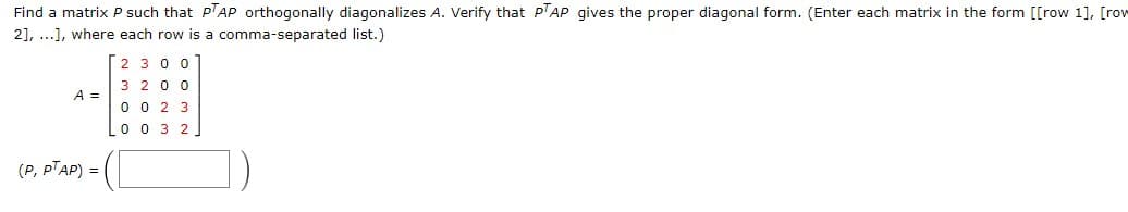 Find a matrix P such that PTAP orthogonally diagonalizes A. Verify that PTAP gives the proper diagonal form. (Enter each matrix in the form [[row 1], [row
2], ...], where each row is a comma-separated list.)
A =
(P, PTAP) =
2300
3 200
0023
0032