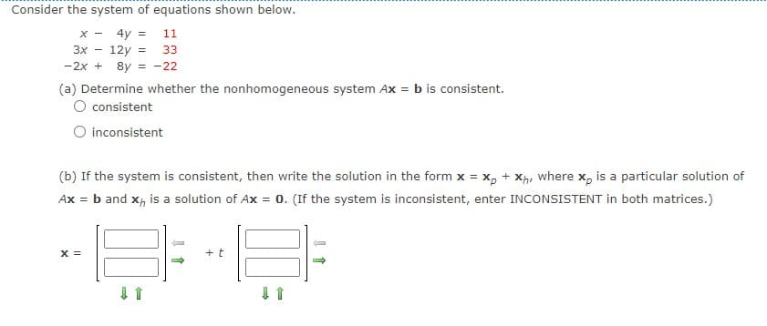 Consider the system of equations shown below.
X-
4y =
3x 12y =
-2x + 8y = -22
11
33
(a) Determine whether the nonhomogeneous system Ax = b is consistent.
O consistent
X =
inconsistent
(b) If the system is consistent, then write the solution in the form x = xp + Xh, where xp is a particular solution of
Ax = b and x, is a solution of Ax = 0. (If the system is inconsistent, enter INCONSISTENT in both matrices.)
+ t