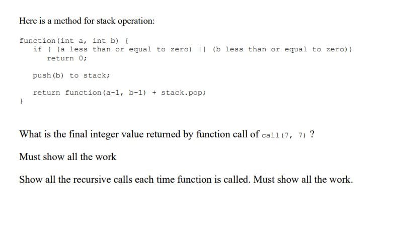 Here is a method for stack operation:
function (int a, int b) {
if ( (a less than or equal to zero) || (b less than or equal to zero))
return 0;
push (b) to stack;
return function (a-1, b-1) + stack.pop;
}
What is the final integer value returned by function call of call (7, 7) ?
Must show all the work
Show all the recursive calls each time function is called. Must show all the work.