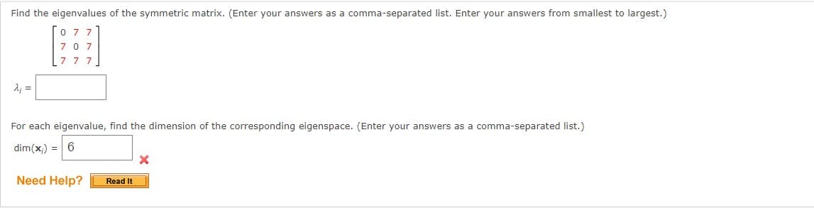 Find the eigenvalues of the symmetric matrix. (Enter your answers as a comma-separated list. Enter your answers from smallest to largest.)
λ; =
07
77
For each eigenvalue, find the dimension of the corresponding eigenspace. (Enter your answers as a comma-separated list.)
dim(x) = 6
Need Help?
Read It
X