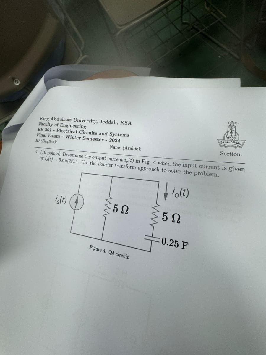 King Abdulaziz University, Jeddah, KSA
Faculty of Engineering
EE 301 Electrical Circuits and Systems
Final Exam- Winter Semester - 2024
ID (English):
Name (Arabic):
Section:
4. (10 points) Determine the output current i,(t) in Fig. 4 when the input current is given
by i,(t) = 5 sin(2t) A. Use the Fourier transform approach to solve the problem.
is(t)
www
io(t)
5 Ω
5 Ω
0.25 F
Figure 4: Q4 circuit