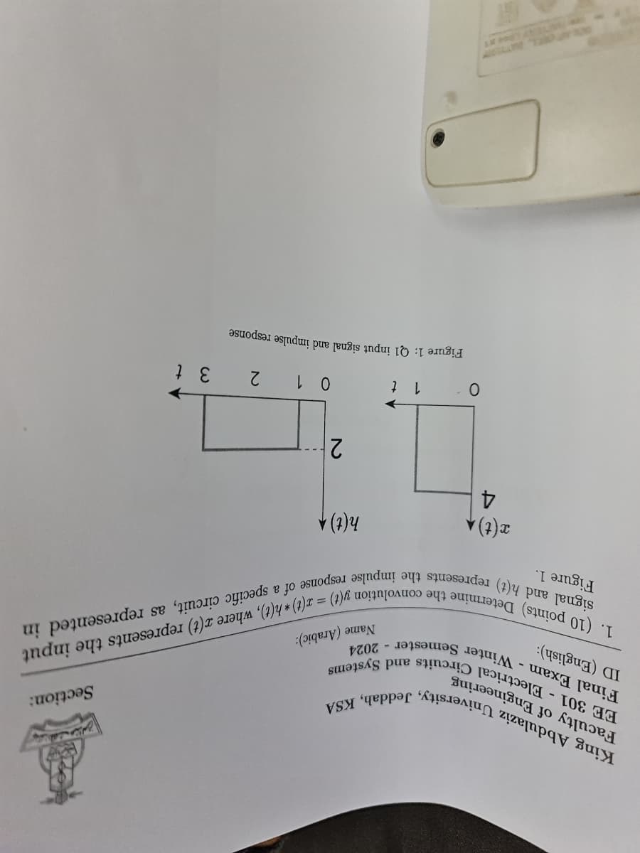 King Abdulaziz University, Jeddah, KSA
EE 301 Electrical Circuits and Systems
Final Exam - Winter Semester 2024
Faculty of Engineering
ID (English):
-
Name (Arabic):
Section:
1. (10 points) Determine the convolution y(t) = x(t) h(t), where x(t) represents the input
signal and h(t) represents the impulse response of a specific circuit, as represented in
Figure 1.
x(t)
4
h(t) A
2
0
1 t
0 1
2
3 t
Figure 1: Q1 input signal and impulse response