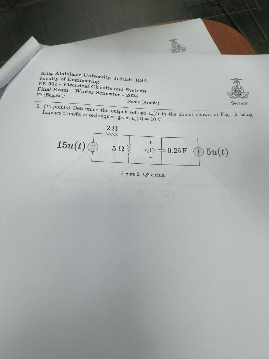 King Abdulaziz University, Jeddah, KSA
Faculty of Engineering
EE 301 - Electrical Circuits and Systems
Final Exam - Winter Semester - 2024
ID (English):
Name (Arabic):
Section:
2. (10 points) Determine the output voltage v.(t) in the circuit shown in Fig. 2 using
Laplace transform techniques, given v,(0) = 10 V.
ΖΩ
www
+
15u(t)
5Ω
vo(!)
0.25 F
5u(t)
Figure 2: Q2 circuit