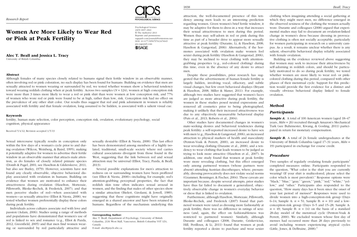 Research Report
Women Are More Likely to Wear Red
or Pink at Peak Fertility
Alec T. Beall and Jessica L. Tracy
University of British Columbia
aps
DATION FOR
PSYCHOLOGICAL SCIENCE
Sexual intercourse typically results in conception only
within the few days of a woman's cycle prior to and dur-
ing ovulation (Wilcox, Weinberg, & Baird, 1995), making
it potentially adaptive for women to advertise their fertile
window in an observable manner that attracts male atten-
tion, as do females of closely related primate species
(Domb & Pagel, 2001; see Haselton & Gildersleeve, 2011;
but also see Burley, 1979). However, scientists have not
found any clearly observable, objective behavioral dis-
play associated with ovulation in humans. Building on
evidence that women are motivated to enhance their
attractiveness during ovulation (Haselton, Mortezaie,
Pillsworth, Bleske-Rechek, & Frederick, 2007), and that
men perceive shades of red-when associated with
women-as sexually attractive (Elliot & Niesta, 2008), we
tested whether women preferentially display these colors
during peak fertility.
Psychological Science
249) 1857-1841
The Author(s) 2015
Reprints and permissions:
sagepub.com/journalsPermissions nav
DOI 10.1177/0956797613476045
Abstract
Although females of many species closely related to humans signal their fertile window in an observable manner,
often involving red or pink coloration, no such display has been found for humans. Building on evidence that men are
sexually attracted to women wearing or surrounded by red, we tested whether women show a behavioral tendency
toward wearing reddish clothing when at peak fertility. Across two samples (N=124), women at high conception risk
were more than 3 times more likely to wear a red or pink shirt than were women at low conception risk, and 77%
of women who wore red or pink were found to be at high, rather than low, risk. Conception risk had no effect on
the prevalence of any other shirt color. Our results thus suggest that red and pink adornment in women is reliably
associated with fertility and that female ovulation, long assumed to be hidden, is associated with a salient visual cue.
Individuals across cultures associate red with love and
passion (Aslam, 2006). Studies using a range of methods
and populations have demonstrated that women's use of
red is linked to sex and romance (e.g., Elliot & Pazda,
2012; Greenfield, 2005) and that men find women wear-
ing or surrounded by red particularly attractive and
pss.sagepub.com
SSAGE
Keywords
fertility, human mate selection, color perception, conception risk, ovulation, evolutionary psychology, social
cognition, physical appearance
Received 5/4/12; Revision accepted 1/5/13
sexually desirable (Elliot & Niesta, 2008). This last effect
has been demonstrated among members of a highly iso-
lated, traditional, small-scale society where red carries
cultural associations divergent from those found in the
West, suggesting that the link between red and sexual
attraction may be universal (Elliot, Tracy, Pazda, & Beall,
2013).
Several possible explanations for men's attraction to
redness on or surrounding women have been proffered
(see Elliot & Niesta, 2008)-including, for example, red's
attention-grabbing perceptual properties, the fact that
reddish skin tone often indicates sexual arousal in
women, and the finding that males of other species show
a similar attraction (Bielert, Girolami, & Jowell, 1989),
suggesting that these cognitions might have originally
emerged in a shared ancestor and have been retained in
humans. Regardless of the mechanism underlying this
Corresponding Author:
Alec T. Beall, Department of Psychology, University of British
Columbia, 2136 West Mall, Vancouver, British Columbia V6T 1Z4,
Canada
E-mail: alec@psych.ubc.ca
1838
attraction, the well-documented presence of this ten-
dency among men leads to an interesting prediction
regarding women. Given women's brief fertile window, it
may be adaptive for them to dress in a way that increases
their sexual attractiveness to men during this period.
Women thus may self-adorn in red or pink during this
time as part of a broader drive to appear more sexually
attractive at peak fertility (Durante, Li, & Haselton, 2008;
Haselton & Gangestad, 2006). Alternatively, if the hor-
mones associated with ovulation make women feel
sexier during peak fertility (Haselton & Gangestad, 2006),
they may be inclined to wear clothing with attention-
grabbing properties (e.g., red-colored clothing) during
this time, even in the absence of any desire to attract
men.
Despite these possibilities, prior research has sug-
gested that the advertisement of human female fertility is
largely hidden, involving vocal, olfactory, and subtle
visual changes, but few overt behavioral displays (Bryant
& Haselton, 2008; Miller & Maner, 2011). For example,
although two studies have suggested that women's faces
are judged as more attractive during peak fertility, the
women in these studies posed neutral expressions and
removed all cosmetics prior to being photographed,
making it unlikely that their increased attractiveness was
due to any objectively measureable behavioral display
(Puts et al., 2013; Roberts et al., 2004).
Other studies have documented changes in women's
mate-seeking desires and behavioral tendencies during
peak fertility: a self-reported increased desire to have sex
with men (e.g., Haselton & Gangestad, 2006), an increased
attraction to physical markers of health and masculinity
(Penton-Voak & Perrett, 2000), an increased desire to
wear revealing clothing (Durante et al., 2008), and a ten-
dency to wear clothing that leads women to be judged as
trying to look more attractive (Haselton et al., 2007). In
addition, one study found that women at peak fertility
wore more revealing clothing, but this effect emerged
only among partnered women (whose partners were
absent) attending Austrian discotheques, where, presum-
ably, dressing provocatively does not violate social norms
(Grammer, Renninger, & Fischer, 2004). These caveats are
important because, despite several attempts, prior studies
have thus far failed to document a generalized, objec-
tively observable change in women's everyday behavior
or dress that is linked to ovulation.
Furthermore, although Haselton, Mortezaie, Pillsworth,
Bleske-Rechek, and Frederick (2007) found that part-
nered women were rated as dressing more fashionably at
peak fertility, there was no difference in ratings of sexi-
ness (and, again, the effect on fashionableness was
restricted to partnered women). Similarly, although
Durante and colleagues (2008; Durante, Griskevicius,
Hill, Perilloux, & Li, 2011) found that women at peak
fertility reported a desire to purchase and wear sexier
Beall, Tracy
clothing when imagining attending a social gathering at
which they might meet men, no difference emerged in
the observed sexiness of the clothing the women actually
wore. Durante and colleagues (2008) argued that experi-
mental studies may fail to document an ovulation-linked
change in women's dress because dressing in provoca-
tive clothing is often not socially acceptable, particularly
for women participating in research on a university cam-
pus. As a result, it remains unclear whether there is any
salient, observable behavioral display reliably associated
with female ovulation.
Building on the evidence reviewed above suggesting
that women may seek to increase their attractiveness by
self-adorning in reddish colors, and should be particu-
larly motivated to do so during peak fertility, we tested
whether women are more likely to wear red- or pink-
colored clothing during this period, compared with other
phases of their menstrual cycle. Support for this predic-
tion would provide the first evidence for a distinct and
visually obvious behavioral display linked to female
ovulation.
Method
Participants
Sample A. A total of 100 American women (aged 18-47
years, Mdn = 26) recruited through Amazon's Mechanical
Turk (see Buhrmester, Kwang, & Gosling, 2011) partici-
pated in return for monetary compensation.
Sample B. A total of 24 female undergraduates at the
University of British Columbia (aged 17-31 years, Mdn =
19) participated in exchange for course credit.
Procedure
Two samples of regularly ovulating female participants
completed measures online. Participants responded to
the question, "What color is the shirt you are currently
wearing? (If your shirt is multicolored, please select the
color which is most prevalent)." Response options were
"black," "blue," "gray," "green," "pink," "red," "white," "yel-
low," and "other." Participants also responded to the
question, "How many days has it been since the onset of
your last period of menses? Responses were used to
divide women into a high-conception-risk group (Days
6-14; Sample A: n = 51; Sample B: n = 10) and a low-
conception-risk group (Days 0-5 and 15-28; Sample A
n = 49, Sample B: n = 14) on the basis of a standard
28-day model of the menstrual cycle (Penton-Voak &
Perrett, 2000). We excluded women whose first day of
menses had occurred more than 28 days previously to
avoid including women experiencing atypical cycles
(Little, Jones, & DeBruine, 2008).²