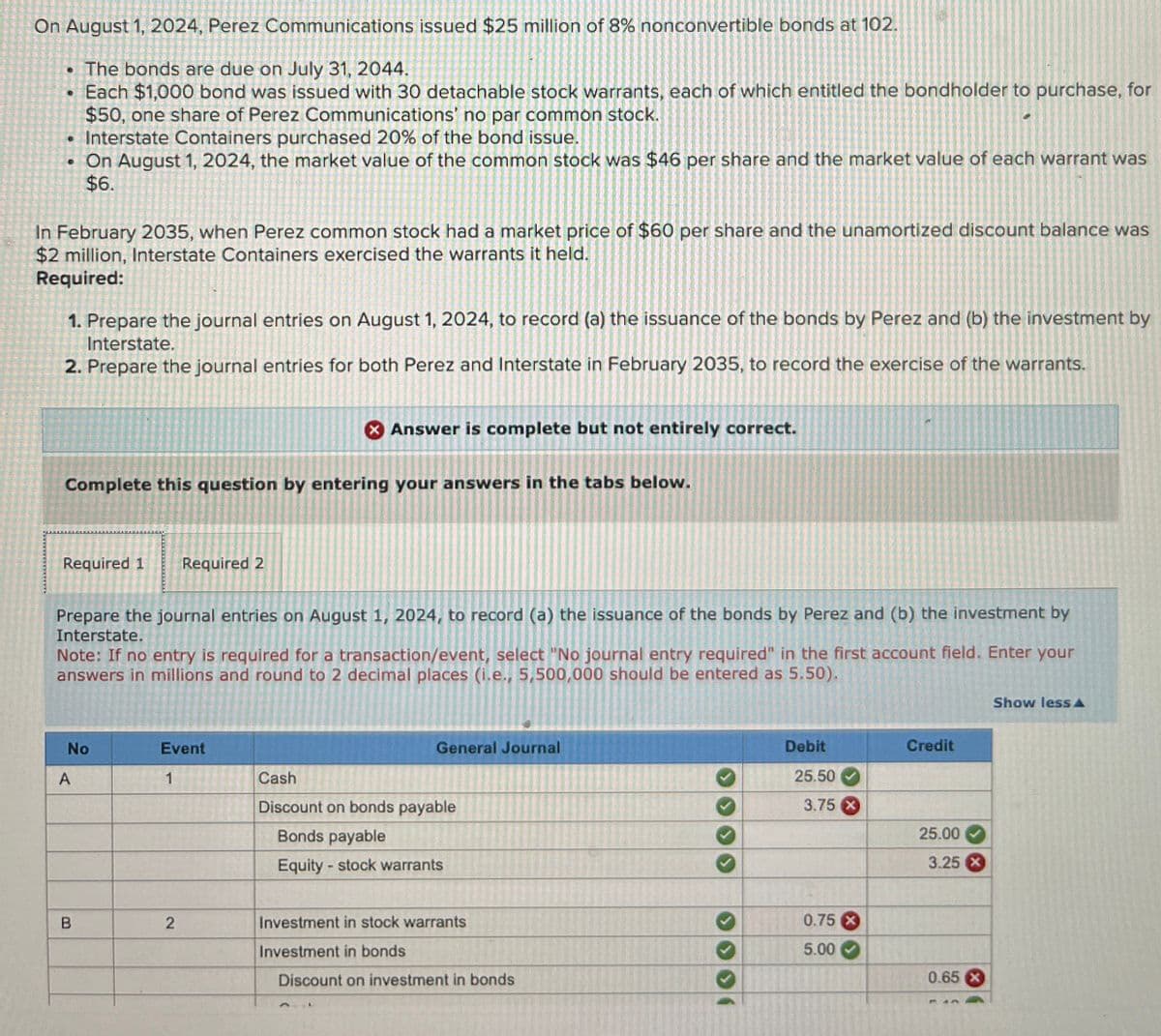 On August 1, 2024, Perez Communications issued $25 million of 8% nonconvertible bonds at 102.
⚫ The bonds are due on July 31, 2044.
• Each $1,000 bond was issued with 30 detachable stock warrants, each of which entitled the bondholder to purchase, for
$50, one share of Perez Communications' no par common stock.
.Interstate Containers purchased 20% of the bond issue.
. On August 1, 2024, the market value of the common stock was $46 per share and the market value of each warrant was
$6.
In February 2035, when Perez common stock had a market price of $60 per share and the unamortized discount balance was
$2 million, Interstate Containers exercised the warrants it held.
Required:
1. Prepare the journal entries on August 1, 2024, to record (a) the issuance of the bonds by Perez and (b) the investment by
Interstate.
2. Prepare the journal entries for both Perez and Interstate in February 2035, to record the exercise of the warrants.
Answer is complete but not entirely correct.
Complete this question by entering your answers in the tabs below.
Required 1
Required 2
Prepare the journal entries on August 1, 2024, to record (a) the issuance of the bonds by Perez and (b) the investment by
Interstate.
Note: If no entry is required for a transaction/event, select "No journal entry required" in the first account field. Enter your
answers in millions and round to 2 decimal places (i.e., 5,500,000 should be entered as 5.50).
No
Event
A
1
Cash
General Journal
Discount on bonds payable
Bonds payable
Equity - stock warrants
Debit
25.50
3.75 X
Credit
25.00
3.25 X
B
2
Investment in stock warrants
0.75 X
Investment in bonds
5.00
Discount on investment in bonds
0.65 X
Show less A
