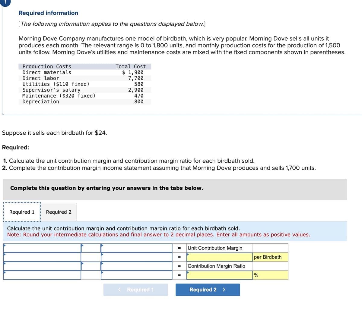Required information
[The following information applies to the questions displayed below.]
Morning Dove Company manufactures one model of birdbath, which is very popular. Morning Dove sells all units it
produces each month. The relevant range is 0 to 1,800 units, and monthly production costs for the production of 1,500
units follow. Morning Dove's utilities and maintenance costs are mixed with the fixed components shown in parentheses.
Production Costs
Direct materials
Direct labor
Utilities ($110 fixed)
Supervisor's salary
Maintenance ($320 fixed)
Depreciation
Total Cost
$ 1,900
7,700
580
2,900
470
800
Suppose it sells each birdbath for $24.
Required:
1. Calculate the unit contribution margin and contribution margin ratio for each birdbath sold.
2. Complete the contribution margin income statement assuming that Morning Dove produces and sells 1,700 units.
Complete this question by entering your answers in the tabs below.
Required 1 Required 2
Calculate the unit contribution margin and contribution margin ratio for each birdbath sold.
Note: Round your intermediate calculations and final answer to 2 decimal places. Enter all amounts as positive values.
< Required 1
= Unit Contribution Margin
=
per Birdbath
= Contribution Margin Ratio
=
Required 2 >
%