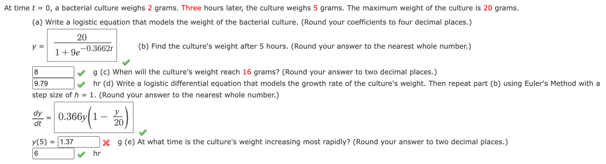 At time t = 0, a bacterial culture weighs 2 grams. Three hours later, the culture weighs 5 grams. The maximum weight of the culture is 20 grams.
(a) Write a logistic equation that models the weight of the bacterial culture. (Round your coefficients to four decimal places.)
20
y =
dy
dt
=
1 +9e
8
g (c) When will the culture's weight reach 16 grams? (Round your answer to two decimal places.)
9.79
hr (d) Write a logistic differential equation that models the growth rate of the culture's weight. Then repeat part (b) using Euler's Method with a
step size of h = 1. (Round your answer to the nearest whole number.)
y(5) =
6
-0.3662t
= 1.37
0.366y| 1
(1-20)
(b) Find the culture's weight after 5 hours. (Round your answer to the nearest whole number.)
X g (e) At what time is the culture's weight increasing most rapidly? (Round your answer to two decimal places.)
hr