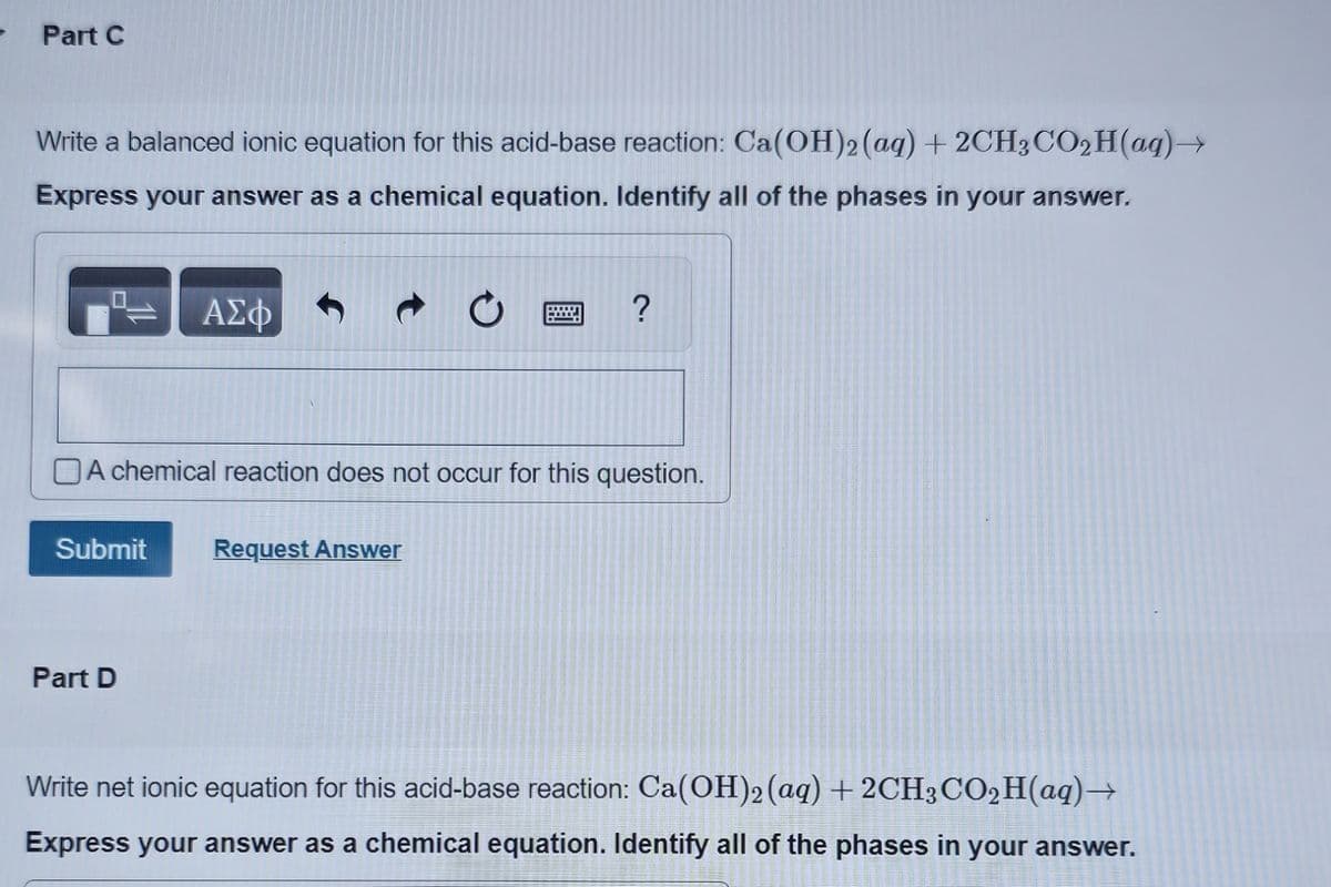 - Part C
Write a balanced ionic equation for this acid-base reaction: Ca(OH)2 (aq) + 2CH3CO₂H(aq) →
Express your answer as a chemical equation. Identify all of the phases in your answer.
ΑΣΦ
A chemical reaction does not occur for this question.
Submit Request Answer
Part D
?
Write net ionic equation for this acid-base reaction: Ca(OH)2 (aq) + 2CH3CO₂H(aq) →
Express your answer as a chemical equation. Identify all of the phases in your answer.