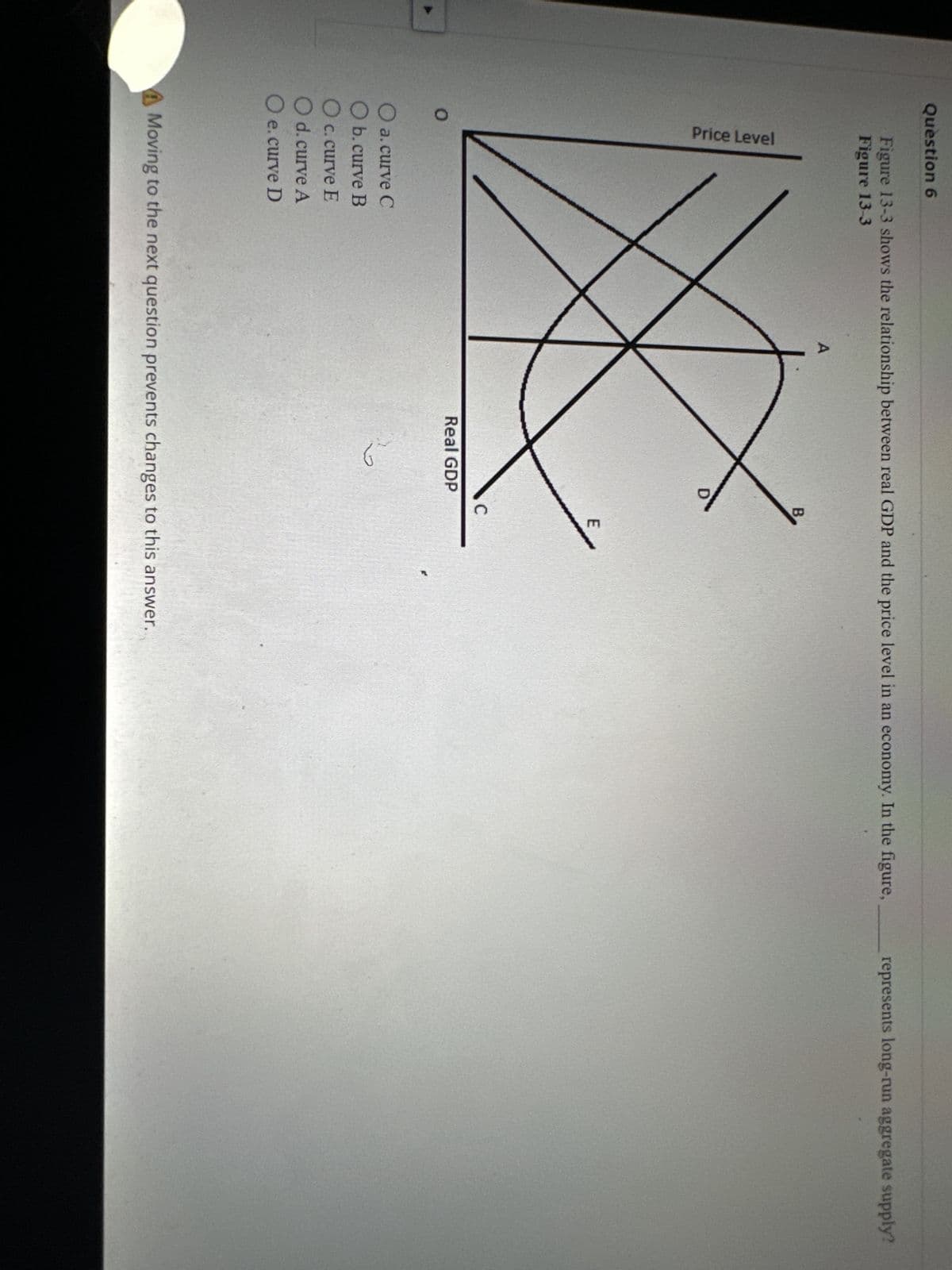 Question 6
O
Figure 13-3 shows the relationship between real GDP and the price level in an economy. In the figure,
Figure 13-3
Price Level
O a. curve C
O b. curve B
O c. curve E
O d. curve A
O e. curve D
A
D
Real GDP
نا
B
C
E
Moving to the next question prevents changes to this answer.
represents long-run aggregate supply?