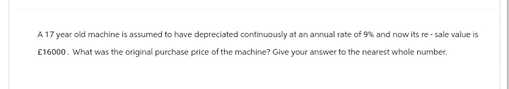 A 17 year old machine is assumed to have depreciated continuously at an annual rate of 9% and now its re- sale value is
£16000. What was the original purchase price of the machine? Give your answer to the nearest whole number.