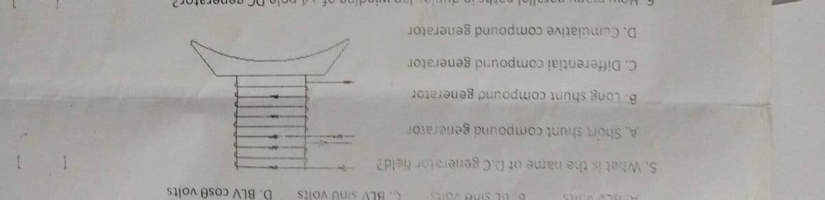 C. BLV sinu volts
D. BLV cose volts
5. What is the name of 0.Cgenerator field?
A. Short shunt compound generator
B. Long shunt compound generator
C. Differentiai compound generator
D. Cumulative compound generator
