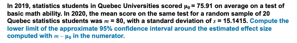 In 2019, statistics students in Quebec Universities scored µo = 75.91 on average on a test of
basic math ability. In 2020, the mean score on the same test for a random sample of 20
Quebec statistics students was m = 80, with a standard deviation of s = 15.1415. Compute the
lower limit of the approximate 95% confidence interval around the estimated effect size
computed with m – µo in the numerator.
%3D
