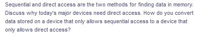 Sequential and direct access are the two methods for finding data in memory.
Discuss why today's major devices need direct access. How do you convert
data stored on a device that only allows sequential access to a device that
only allows direct access?
