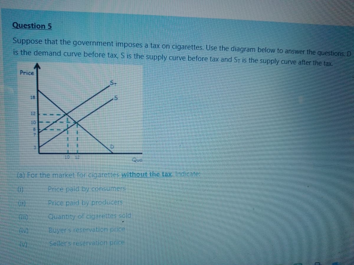 Question 5
Suppose that the government imposes a tax on cigarettes. Use the diagram below to answer the questions. D
is the demand curve before tax, S is the supply curve before tax and ST is the supply curve after the tax.
Price
12
10- -
Que
(a) For the market for cigarettes without the tax, Indicate:
(0)
Price paid by consumers
Price paid by producers
Quantity of cigarettes sold
Buyer's reservation price
(V)
Sellers reservation price
