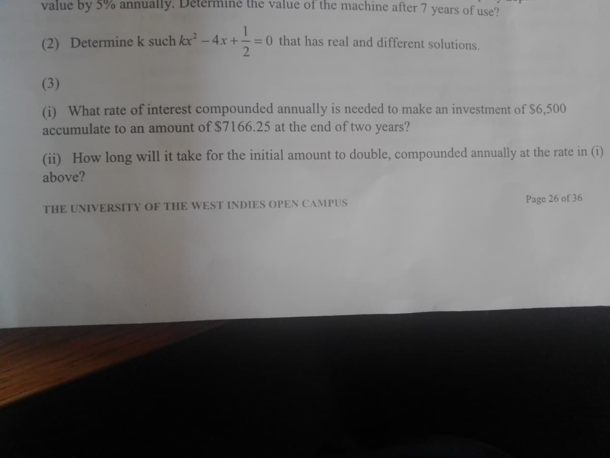 value by 5% annually. Determine the value of the machine after 7 vears of use?
(2) Determine k such kx - 4x+
1
= 0 that has real and different solutions.
(3)
(i) What rate of interest compounded annually is needed to make an investment of $6,500
accumulate to an amount of $7166.25 at the end of two years?
(ii) How long will it take for the initial amount to double, compounded annually at the rate in (i)
above?
Page 26 of 36
THE UNIVERSITY OF THE WEST INDIES OPEN CAMPUS
