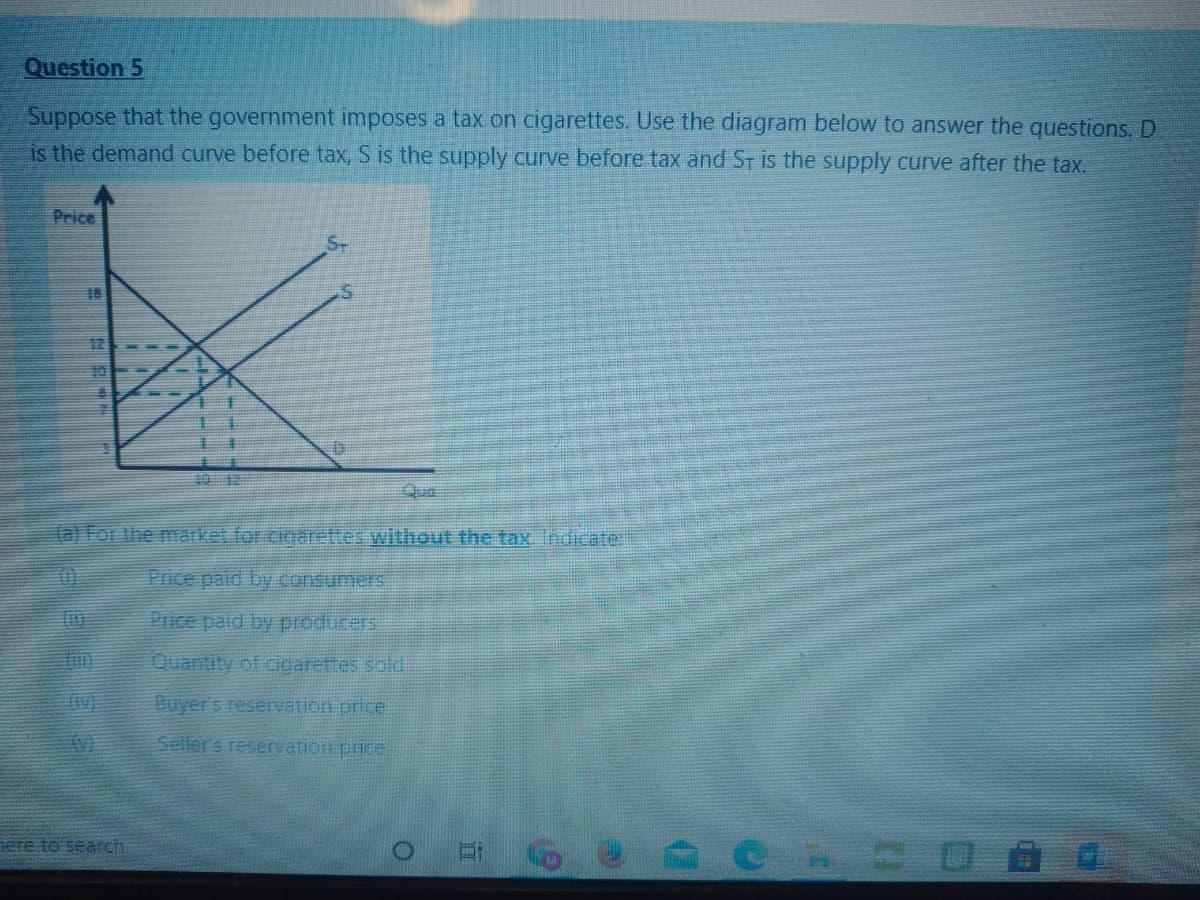 Question 5
Suppose that the government imposes a tax on cigarettes. Use the diagram below to answer the questions. D
is the demand curve before tax, S is the supply curve before tax and ST is the supply curve after the tax.
Price
18
10
10 18
Qua
(a) For the market for cigarettes without the tax, Indicate:
Price paid by consumers
Price paid by producers
Quantity of cigarettes sold
(rv)
Buyer's reservation price
(V)
Seller s reservation price
ere to search
