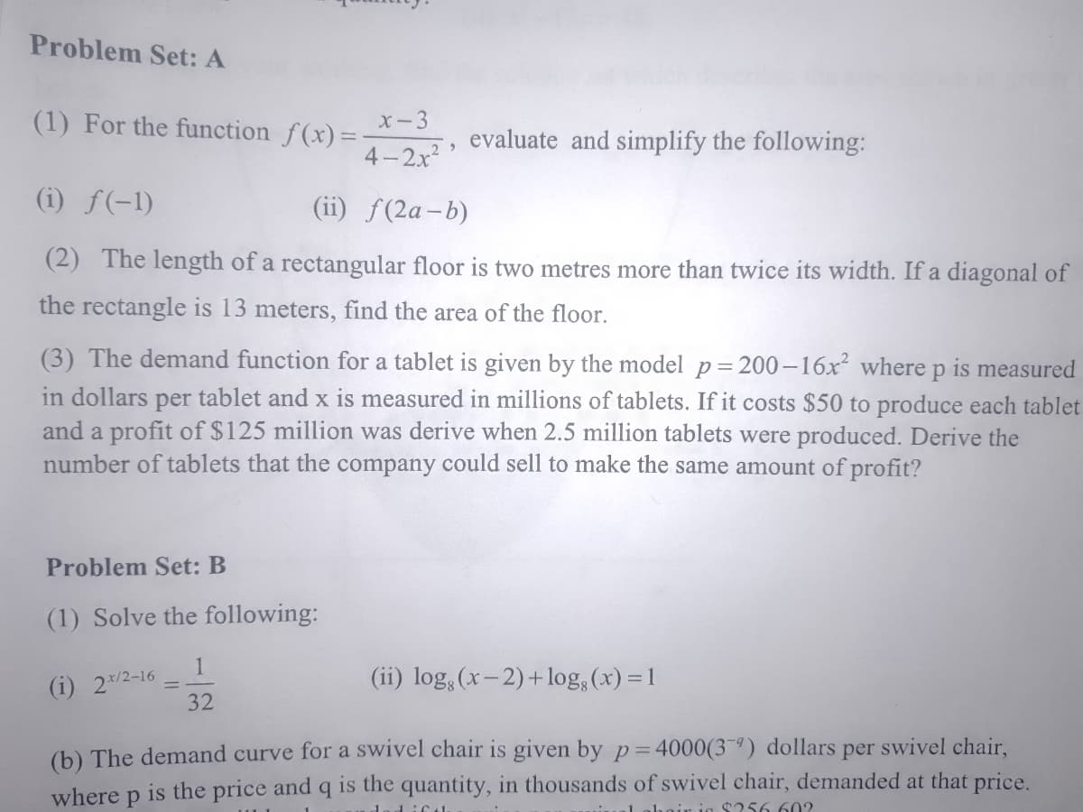 Problem Set: A
(1) For the function f(x)=
x-3
evaluate and simplify the following:
4-2x2
(i) ƒ(-1)
(ii) f(2a-b)
(2) The length of a rectangular floor is two metres more than twice its width. If a diagonal of
the rectangle is 13 meters, find the area of the floor.
(3) The demand function for a tablet is given by the model p= 200–16x where p is measured
in dollars per tablet and x is measured in millions of tablets. If it costs $50 to produce each tablet
and a profit of $125 million was derive when 2.5 million tablets were produced. Derive the
number of tablets that the company could sell to make the same amount of profit?
Problem Set: B
(1) Solve the following:
1
(i) 2*/2-16
32
(ii) log, (x-2)+log, (x) = 1
(b) The demand curve for a swivel chair is given by p=4000(3¯ª) dollars
where p is the price and q is the quantity, in thousands of swivel chair, demanded at that price.
per
swivel chair,
rig $256 60?
