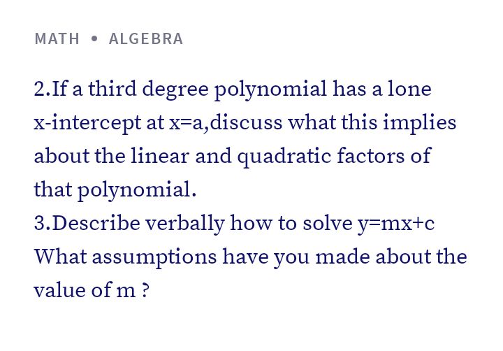 MATH • ALGEBRA
2.If a third degree polynomial has a lone
x-intercept at x=a,discuss what this implies
about the linear and quadratic factors of
that polynomial.
3.Describe verbally how to solve y=mx+c
What assumptions have you made about the
value of m ?
