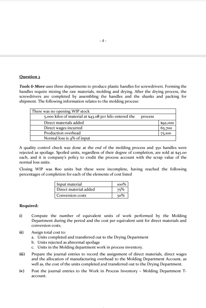 - 4-
Question 3
Tools & More uses three departments to produce plastic handles for screwdrivers. Forming the
handles require mixing the raw materials, molding and drying. After the drying process, the
screwdrivers are completed by assembling the handles and the shanks and packing for
shipment. The following information relates to the molding process:
There was no opening WIP stock
5,000 kilos of material at $43.08 per kilo entered the
process
Direct materials added
$92,000
Direct wages incurred
Production overhead
Normal loss is 4% of input
65.700
75,100
A quality control check was done at the end of the molding process and 350 handles were
rejected as spoilage. Spoiled units, regardless of their degree of completion, are sold at s45.00
each, and it is company's policy to credit the process account with the scrap value of the
normal loss units.
Closing WIP was 800 units but these were incomplete, having reached the following
percentages of completion for each of the elements of cost listed
|Input material
Direct material added
100%
75%
Conversion costs
50%
Required:
i)
Compute the number of equivalent units of work performed by the Molding
Department during the period and the cost per equivalent unit for direct materials and
conversion costs.
ii)
Assign total cost to:
a. Units completed and transferred out to the Drying Department
b. Units rejected as abnormal spoilage
c. Units in the Molding department work in process inventory.
iii)
Prepare the journal entries to record the assignment of direct materials, direct wages
and the allocation of manufacturing overhead to the Molding Department Account, as
well as, the cost of the units completed and transferred out to the Drying Department.
iv)
Post the journal entries to the Work in Process Inventory - Molding Department T-
account.
