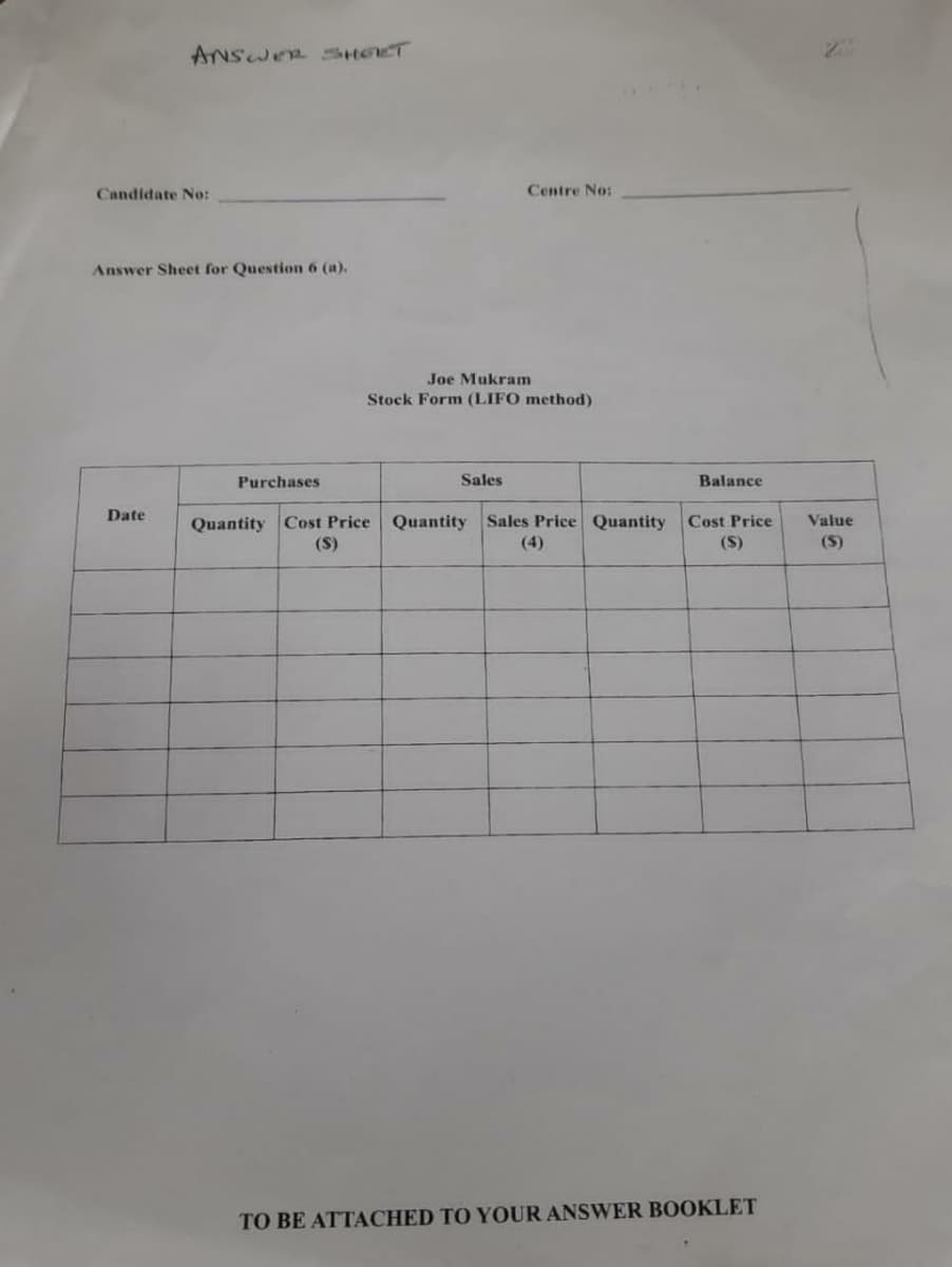 ANSWER SHOET
Candidate No:
Centre No:
Answer Sheet for Question 6 (a).
Joe Mukram
Stock Form (LIFO method)
Purchases
Sales
Balance
Date
Quantity Cost Price Quantity Sales Price Quantity
Cost Price
Value
(S)
(4)
(S)
(S)
TO BE ATTACHED TO YOUR ANSWER BOOKLET
