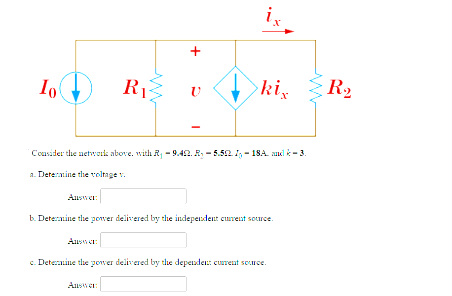 Io
R₁}
Ꭱ
+
Answer:
V
ix
kix
Consider the network above. with R₁ = 9.42. R₂ = 5.52. I = 18A. and k = 3.
a. Determine the voltage v.
Answer:
b. Determine the power delivered by the independent current source.
Answer:
c. Determine the power delivered by the dependent current source.
R₂