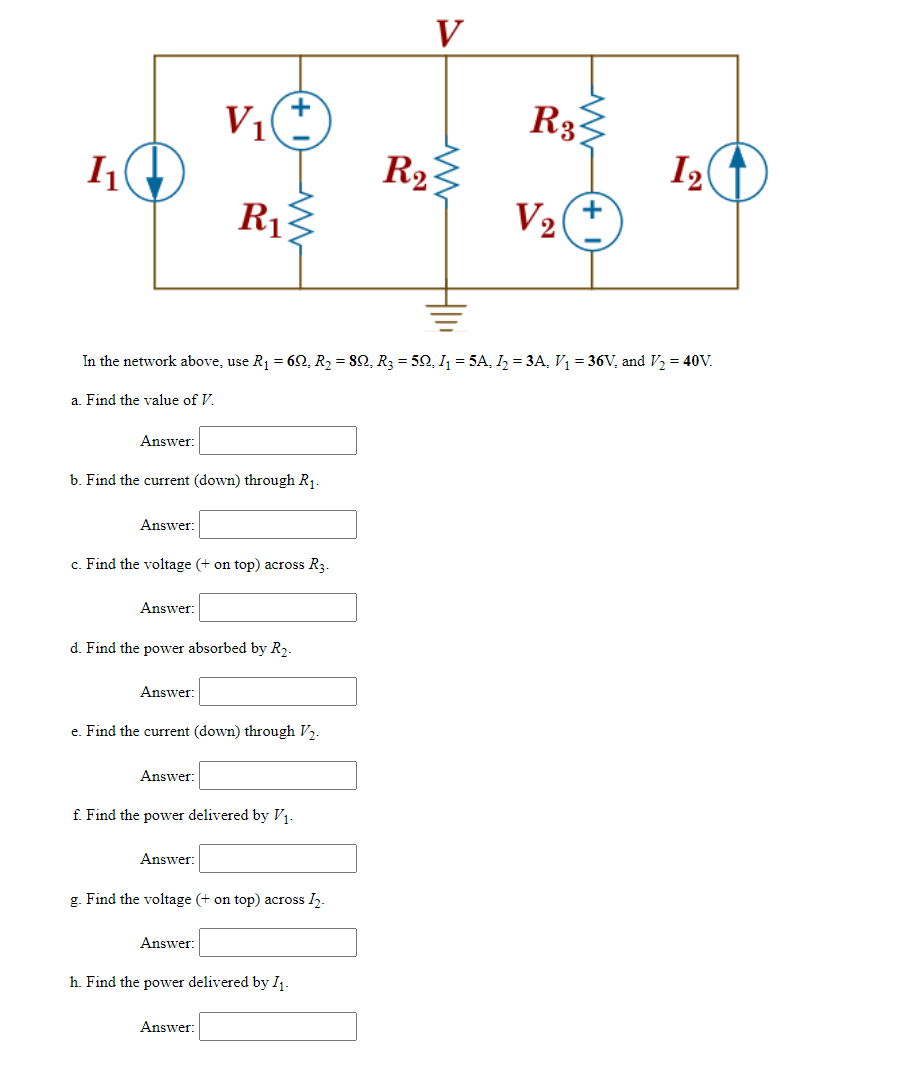 1₁
a. Find the value of V.
Answer:
Answer:
b. Find the current (down) through R₁.
Answer:
c. Find the voltage (+ on top) across R3.
In the network above, use R₁ = 60, R₂ = 8Q, R3 = 50, I₁ = 5A, I₂ = 3A, V₁ = 36V, and V/₂ = 40V.
Answer:
V₁
d. Find the power absorbed by R₂.
R₁
Answer:
e. Find the current (down) through V₂.
Answer:
f. Find the power delivered by V₁-
Answer:
g. Find the voltage (+ on top) across 1₂.
Answer:
h. Find the power delivered by 1₁.
V
M
R2
R31
V₂
12