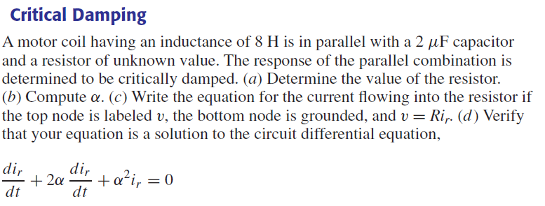 Critical Damping
A motor coil having an inductance of 8 H is in parallel with a 2 µF capacitor
and a resistor of unknown value. The response of the parallel combination is
determined to be critically damped. (a) Determine the value of the resistor.
(b) Compute a. (c) Write the equation for the current flowing into the resistor if
the top node is labeled v, the bottom node is grounded, and v = Rir. (d) Verify
that your equation is a solution to the circuit differential equation,
dir
dt
+ 2a
dir
dt
+ a²i, = 0