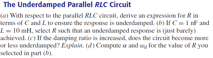 The
Underdamped Parallel RLC Circuit
(a) With respect to the parallel RLC circuit, derive an expression for R in
terms of C and L to ensure the response is underdamped. (b) If C = 1 nF and
L = 10 mH, select R such that an underdamped response is (just barely)
achieved. (c) If the damping ratio is increased, does the circuit become more
or less underdamped? Explain. (d) Compute a and wd for the value of R you
selected in part (b).