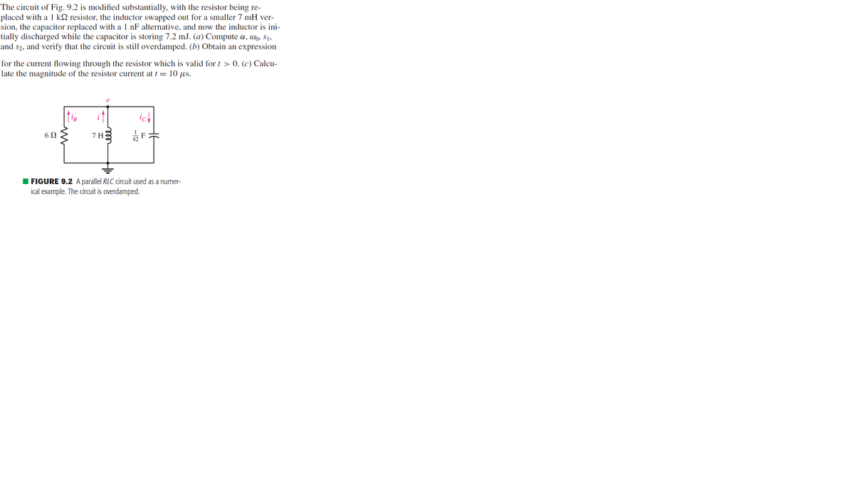 The circuit of Fig. 9.2 is modified substantially, with the resistor being re-
placed with a 1 k resistor, the inductor swapped out for a smaller 7 mH ver-
sion, the capacitor replaced with a 1 nF alternative, and now the inductor is ini-
tially discharged while the capacitor is storing 7.2 mJ. (a) Compute a, wo, $1,
and $2, and verify that the circuit is still overdamped. (b) Obtain an expression
for the current flowing through the resistor which is valid for t > 0. (c) Calcu-
late the magnitude of the resistor current at t = 10 µs.
6Ω
7 H
v
FIGURE 9.2 A parallel RLC circuit used as a numer-
ical example. The circuit is overdamped.