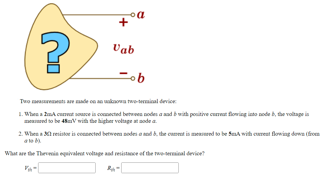 ?
Vth
+
Vab
Two measurements are made on an unknown two-terminal device:
=
。a
1. When a 2mA current source is connected between nodes a and b with positive current flowing into node b, the voltage is
measured to be 48mV with the higher voltage at node a.
2. When a 322 resistor is connected between nodes a and b, the current is measured to be 5mA with current flowing down (from
a to b).
What are the Thevenin equivalent voltage and resistance of the two-terminal device?
ob
Rth
=