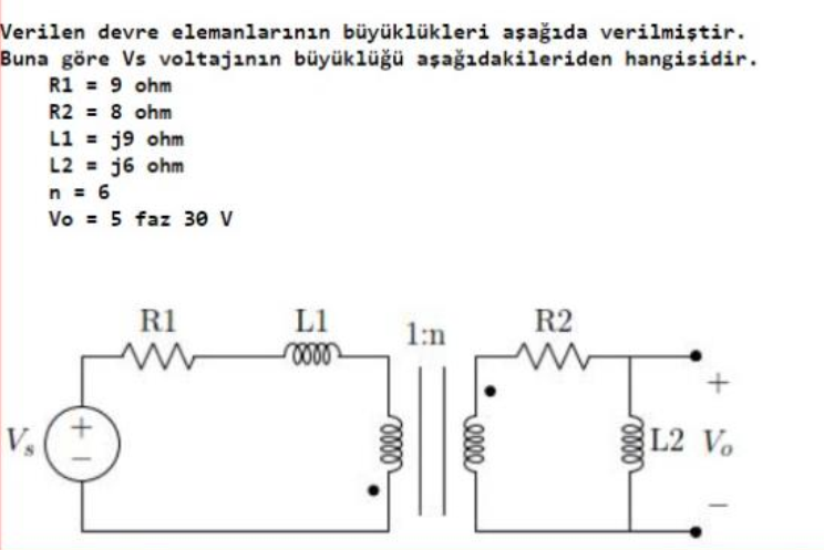 Verilen devre elemanlarınan büyüklükleri aşağıda verilmiştir.
Buna göre Vs voltajınan büyüklüğü aşağıdakileriden hangisidir.
R1 = 9 ohm
R2 = 8 ohm
L1 = j9 ohm
L2 = j6 ohm
n = 6
Vo = 5 faz 30 v
R1
L1
R2
1:n
L2 Vo
elle
