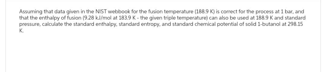 Assuming that data given in the NIST webbook for the fusion temperature (188.9 K) is correct for the process at 1 bar, and
that the enthalpy of fusion (9.28 kJ/mol at 183.9 K - the given triple temperature) can also be used at 188.9 K and standard
pressure, calculate the standard enthalpy, standard entropy, and standard chemical potential of solid 1-butanol at 298.15
K.