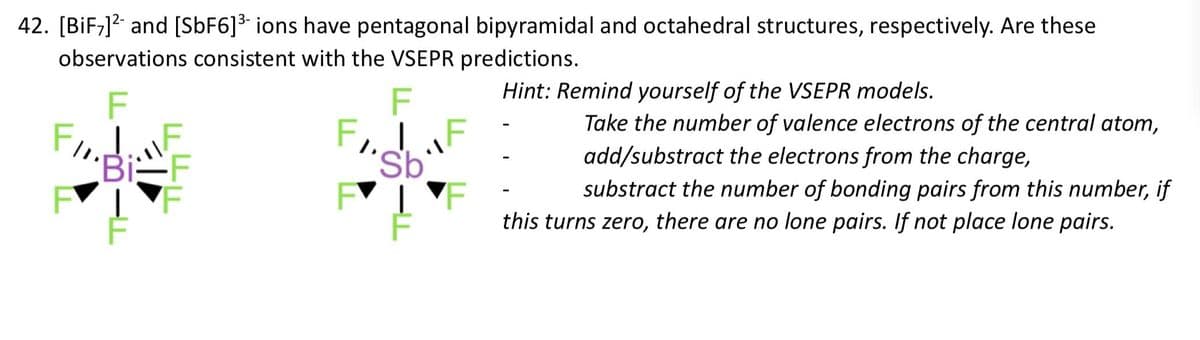 42. [BiF7] and [SbF6]³- ions have pentagonal bipyramidal and octahedral structures, respectively. Are these
observations consistent with the VSEPR predictions.
F
Bi-F
F
F
FIF
Sb
F
F
Hint: Remind yourself of the VSEPR models.
Take the number of valence electrons of the central atom,
add/substract the electrons from the charge,
substract the number of bonding pairs from this number, if
this turns zero, there are no lone pairs. If not place lone pairs.