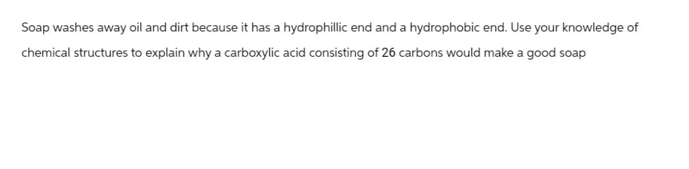 Soap washes away oil and dirt because it has a hydrophillic end and a hydrophobic end. Use your knowledge of
chemical structures to explain why a carboxylic acid consisting of 26 carbons would make a good soap