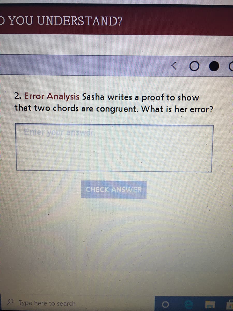 D YOU UNDERSTAND?
2. Error Analysis Sasha writes a proof to show
that two chords are congruent. What is her error?
Enleryour answer.
CHECK ANSWER
Type here to search
