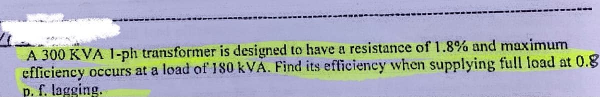 A 300 KVA 1-ph transformer is designed to have a resistance of 1.8% and maximum
efficiency occurs at a load of 180 kVA. Find its efficiency when supplying full load at 0.8
p. f. lagging.
