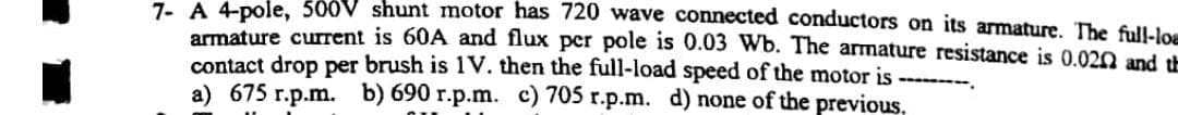 7. A 4-pole, 500V shunt motor has 720 wave connected conductors on its armature. The full-los
armature current is 60A and flux per pole is 0.03 Wb. The armature resistance is 0.020 and th
contact drop per brush is 1V. then the full-load speed of the motor is --
a) 675 r.p.m.
b) 690 r.p.m. c) 705 r.p.m. d) none of the previous,
