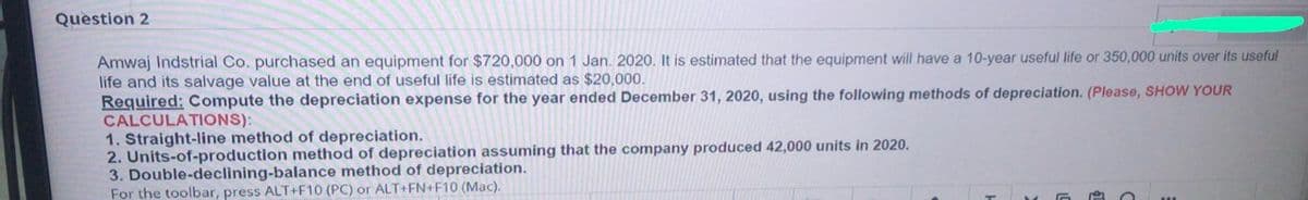 Question 2
Amwaj Indstrial Co. purchased an equipment for $720,000 on 1 Jan. 2020. It is estimated that the equipment will have a 10-year useful life or 350,000 units over its useful
life and its salvage value at the end of useful life is estimated as $20,000.
Required: Compute the depreciation expense for the year ended December 31, 2020, using the following methods of depreciation. (Please, SHOW YOUR
CALCULATIONS):
1. Straight-line method of depreciation.
2. Units-of-production method of depreciation assuming that the company produced 42,000 units in 2020.
3. Double-declining-balance method of depreciation.
For the toolbar, press ALT+F10 (PC) or ALT+FN+F10 (Mac).
