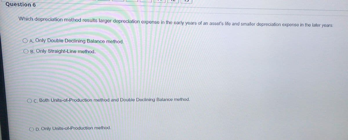 Question 6
Which depreciation method results larger depreciation expense in the early years of an asset's life and smaller depreciation expense in the later years:
O A. Only Double Declining Balance method.
O B. Only Straight-Line method.
O C. Both Units-of-Production method and Double Declining Balance method.
O D. Only Units-of-Production method.
