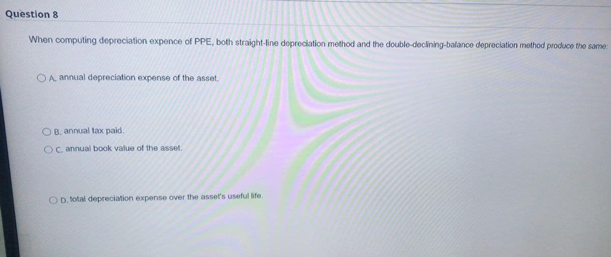 Question 8
When computing depreciation expence of PPE, both straight-line depreciation method and the double-declining-balance depreciation method produce the same:
O A. annual depreciation expense
the asset.
B. annual tax paid.
O C. annual book value of the asset.
O D. total depreciation expense over the asset's useful life.
